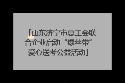 山东济宁市总工会联合企业启动“绿丝带”爱心送考公益活动