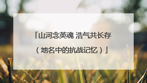 山河念英魂 浩气共长存（地名中的抗战记忆）