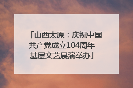 山西太原：庆祝中国共产党成立104周年基层文艺展演举办