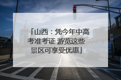 山西：凭今年中高考准考证 游览这些景区可享受优惠