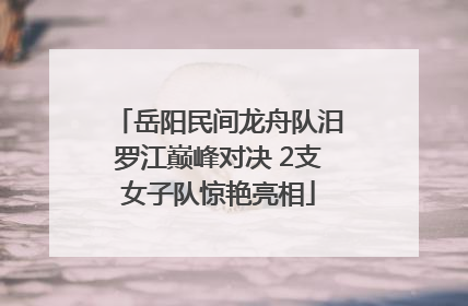 岳阳民间龙舟队汨罗江巅峰对决 2支女子队惊艳亮相