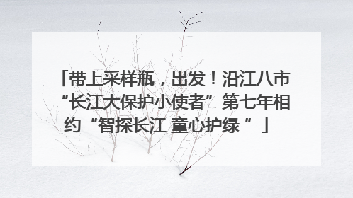 带上采样瓶，出发！沿江八市“长江大保护小使者”第七年相约“智探长江 童心护绿 ”