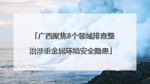 广西聚焦8个领域排查整治涉重金属环境安全隐患