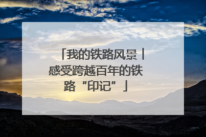 我的铁路风景︱感受跨越百年的铁路“印记”
