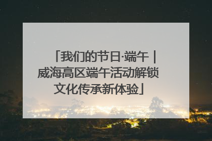 我们的节日·端午｜威海高区端午活动解锁文化传承新体验