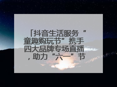 抖音生活服务“童趣购玩节”携手四大品牌专场直播，助力“六一”节日消费