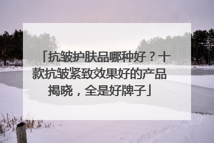 抗皱护肤品哪种好？十款抗皱紧致效果好的产品揭晓，全是好牌子