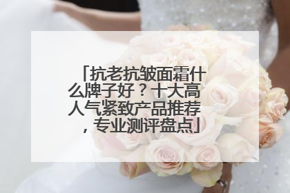 抗老抗皱面霜什么牌子好？十大高人气紧致产品推荐，专业测评盘点