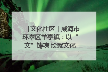 文化社区｜威海市环翠区羊亭镇：以“文”铸魂 绘就文化社区新画卷