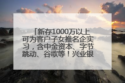新存1000万以上可为客户子女推名企实习，含中金资本、字节跳动、谷歌等！兴业银行回应：属实