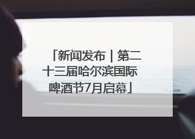 新闻发布｜第二十三届哈尔滨国际啤酒节7月启幕