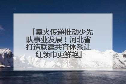 星火传递推动少先队事业发展！河北省打造联建共育体系让红领巾更鲜艳