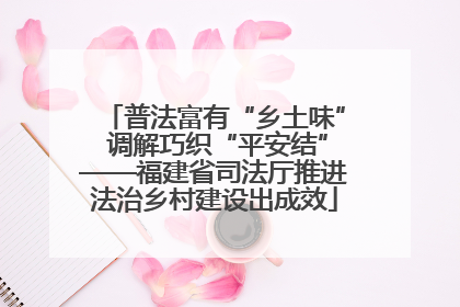 普法富有“乡土味” 调解巧织“平安结”——福建省司法厅推进法治乡村建设出成效
