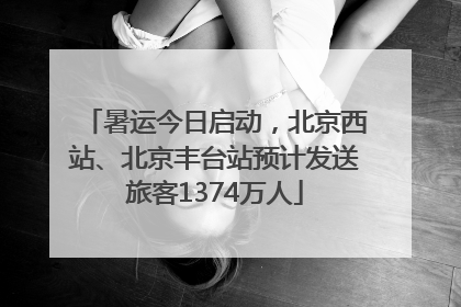暑运今日启动，北京西站、北京丰台站预计发送旅客1374万人
