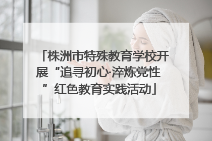 株洲市特殊教育学校开展“追寻初心·淬炼党性”红色教育实践活动
