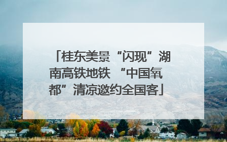 桂东美景“闪现”湖南高铁地铁 “中国氧都”清凉邀约全国客