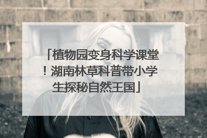 植物园变身科学课堂！湖南林草科普带小学生探秘自然王国