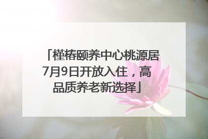 槿椿颐养中心桃源居7月9日开放入住，高品质养老新选择