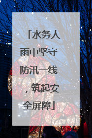 水务人雨中坚守防汛一线，筑起安全屏障