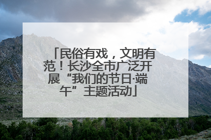 民俗有戏，文明有范！长沙全市广泛开展“我们的节日·端午”主题活动