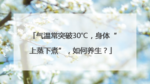 气温常突破30℃，身体“上蒸下煮”，如何养生？