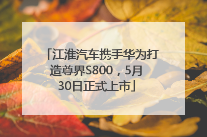 江淮汽车携手华为打造尊界S800，5月30日正式上市