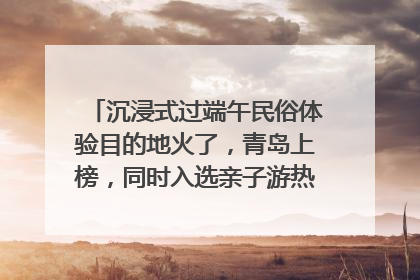 沉浸式过端午民俗体验目的地火了，青岛上榜，同时入选亲子游热门Top10