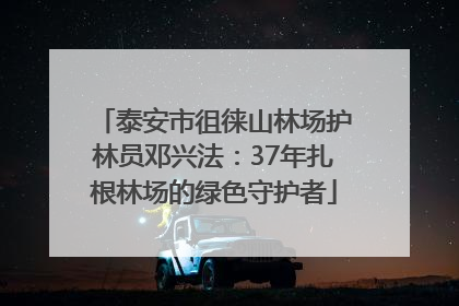 泰安市徂徕山林场护林员邓兴法：37年扎根林场的绿色守护者