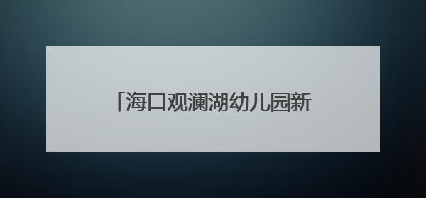 海口观澜湖幼儿园新园启用，新增500个优质学前教育学位