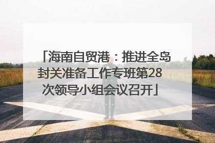 海南自贸港：推进全岛封关准备工作专班第28次领导小组会议召开