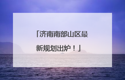 济南南部山区最新规划出炉！