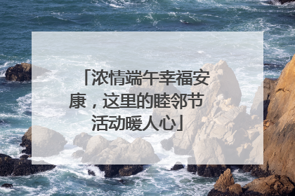 浓情端午幸福安康，这里的睦邻节活动暖人心