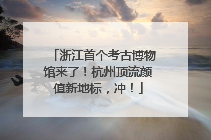 浙江首个考古博物馆来了！杭州顶流颜值新地标，冲！