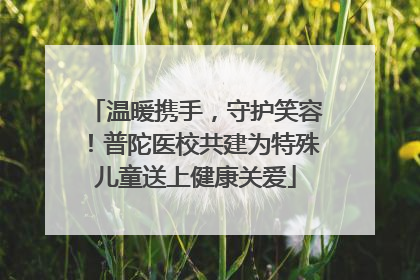温暖携手，守护笑容！普陀医校共建为特殊儿童送上健康关爱