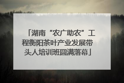 湖南“农广助农”工程衡阳茶叶产业发展带头人培训班圆满落幕
