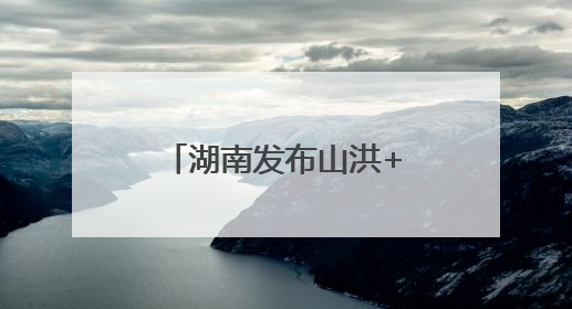 湖南发布山洪+地灾双预警！这些地方需要注意