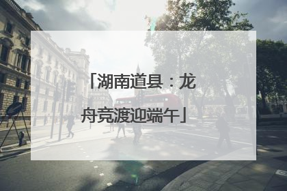 湖南道县：龙舟竞渡迎端午