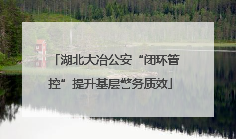 湖北大冶公安“闭环管控”提升基层警务质效
