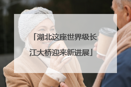 湖北这座世界级长江大桥迎来新进展