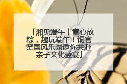 湘见端午丨童心放粽，趣玩端午！铜官窑国风乐园邀你共赴亲子文化盛宴