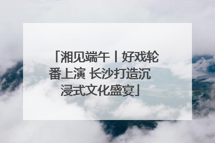 湘见端午丨好戏轮番上演 长沙打造沉浸式文化盛宴