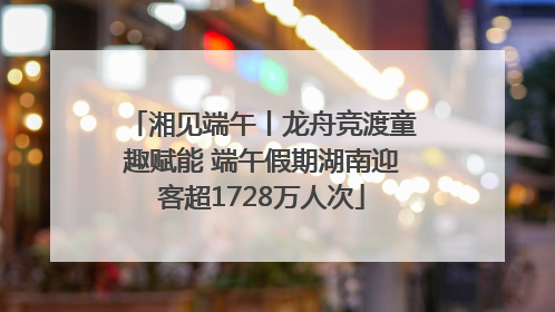 湘见端午丨龙舟竞渡童趣赋能 端午假期湖南迎客超1728万人次