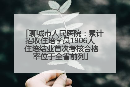 聊城市人民医院：累计招收住培学员1906人 住培结业首次考核合格率位于全省前列