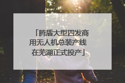 腾盾大型四发商用无人机总装产线在芜湖正式投产