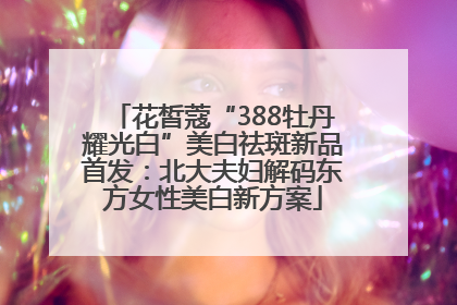 花皙蔻“388牡丹耀光白”美白祛斑新品首发：北大夫妇解码东方女性美白新方案