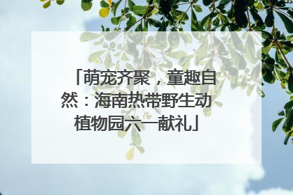 萌宠齐聚，童趣自然：海南热带野生动植物园六一献礼
