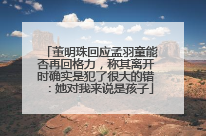 董明珠回应孟羽童能否再回格力，称其离开时确实是犯了很大的错：她对我来说是孩子