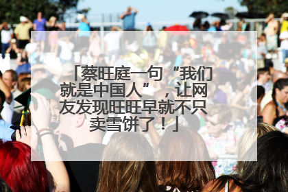 蔡旺庭一句“我们就是中国人”，让网友发现旺旺早就不只卖雪饼了！