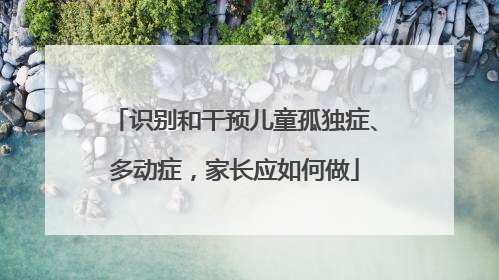 识别和干预儿童孤独症、多动症，家长应如何做