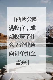 西博会圆满收官，成都收获了什么？企业意向订单纷至沓来
